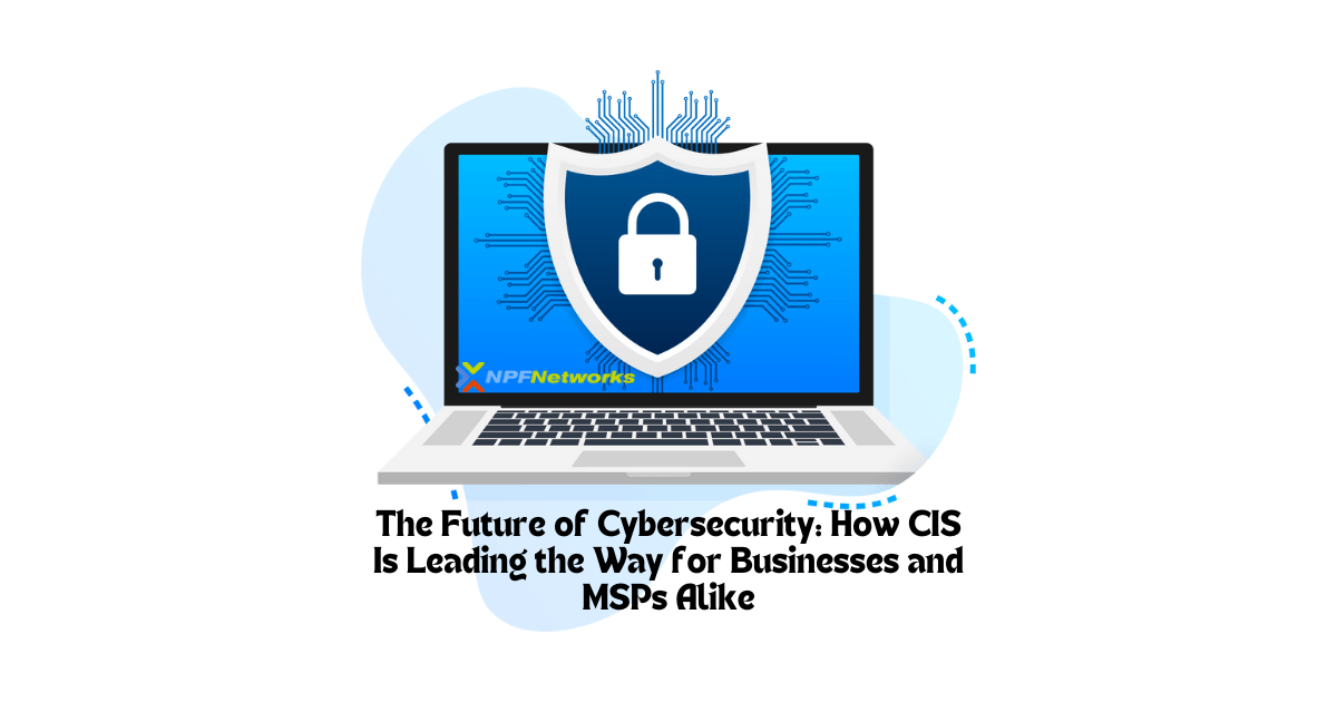 The Future of Cybersecurity: How CIS Is Leading the Way for Businesses and MSPs Alike